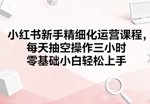 小红书新手精细化运营课程，每天抽空操作三小时，零基础小白轻松上手-青年网赚