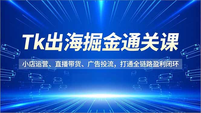Tk出海掘金通关课,小店运营、直播带货、广告投流,打通全链路盈利闭环-青年网赚