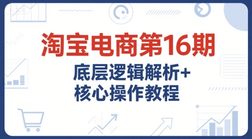 淘宝电商第16期，底层逻辑解析+核心操作教程，运营、推广提升能力的必学课程+配套资料-青年网赚