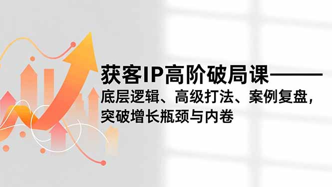 获客IP高阶破局课，底层逻辑、高级打法、案例复盘，突破增长瓶颈与内卷-青年网赚