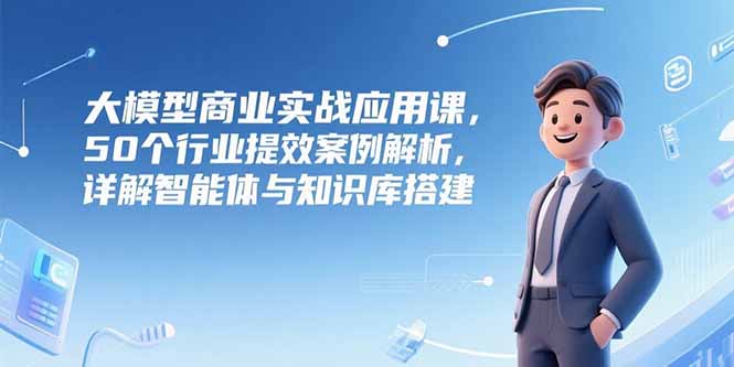 大模型商业实战应用课，50个行业提效案例解析，详解智能体与知识库搭建-青年网赚